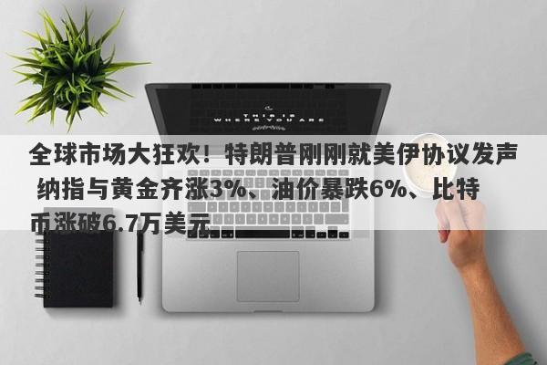 全球市场大狂欢！特朗普刚刚就美伊协议发声 纳指与黄金齐涨3%、油价暴跌6%、比特币涨破6.7万美元