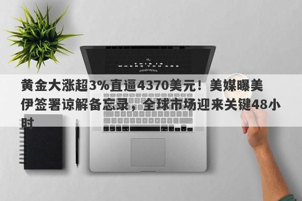 黄金大涨超3%直逼4370美元！美媒曝美伊签署谅解备忘录，全球市场迎来关键48小时