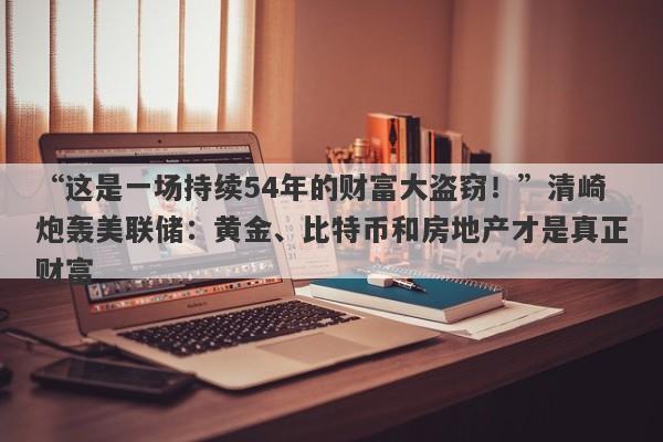 “这是一场持续54年的财富大盗窃！”清崎炮轰美联储：黄金、比特币和房地产才是真正财富