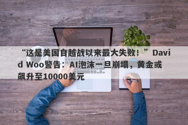 “这是美国自越战以来最大失败！”David Woo警告：AI泡沫一旦崩塌，黄金或飙升至10000美元