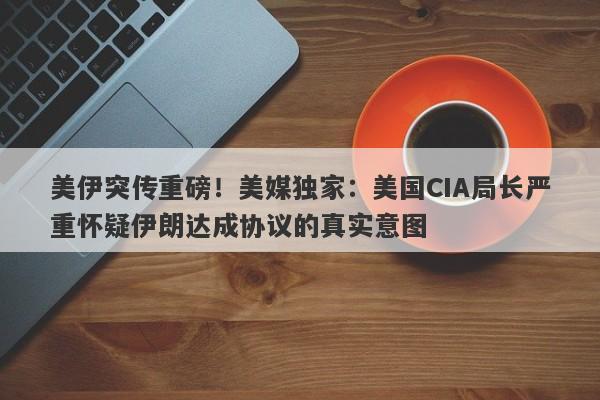 美伊突传重磅！美媒独家：美国CIA局长严重怀疑伊朗达成协议的真实意图