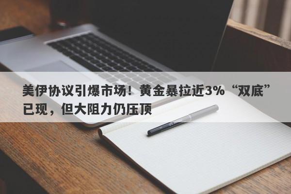 美伊协议引爆市场！黄金暴拉近3%“双底”已现，但大阻力仍压顶