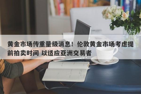 黄金市场传重量级消息！伦敦黄金市场考虑提前拍卖时间 以适应亚洲交易者