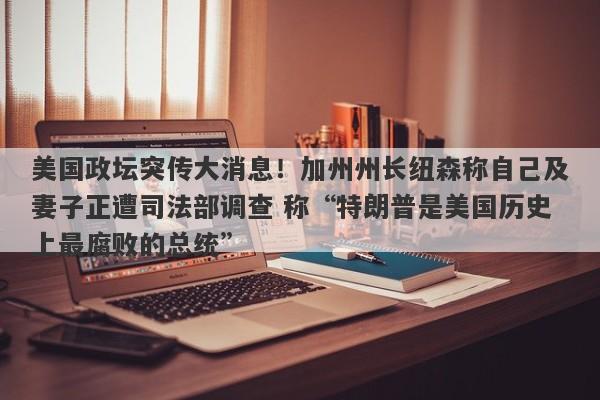 美国政坛突传大消息！加州州长纽森称自己及妻子正遭司法部调查 称“特朗普是美国历史上最腐败的总统”