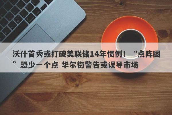 沃什首秀或打破美联储14年惯例！“点阵图”恐少一个点 华尔街警告或误导市场