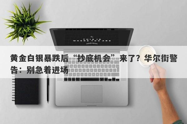 黄金白银暴跌后“抄底机会”来了？华尔街警告：别急着进场