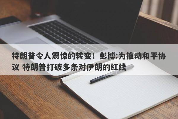特朗普令人震惊的转变！彭博:为推动和平协议 特朗普打破多条对伊朗的红线