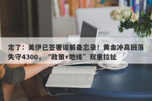 定了：美伊已签署谅解备忘录！黄金冲高回落失守4300，“政策+地缘”双重拉扯