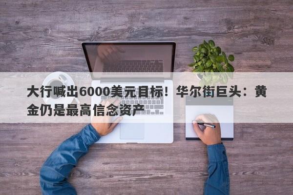 大行喊出6000美元目标！华尔街巨头：黄金仍是最高信念资产