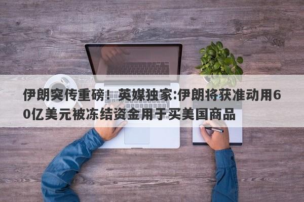 伊朗突传重磅！英媒独家:伊朗将获准动用60亿美元被冻结资金用于买美国商品
