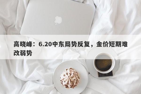 高晓峰：6.20中东局势反复，金价短期难改弱势