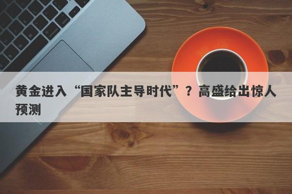 黄金进入“国家队主导时代”？高盛给出惊人预测