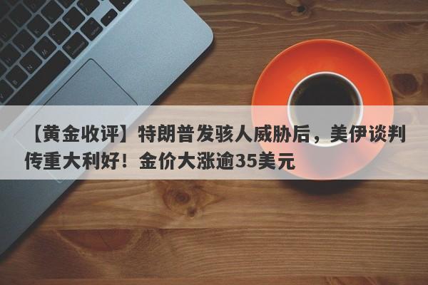 【黄金收评】特朗普发骇人威胁后，美伊谈判传重大利好！金价大涨逾35美元