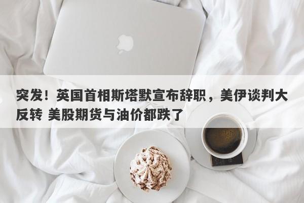突发！英国首相斯塔默宣布辞职，美伊谈判大反转 美股期货与油价都跌了