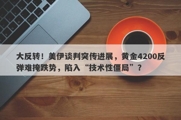 大反转！美伊谈判突传进展，黄金4200反弹难掩跌势，陷入“技术性僵局”？