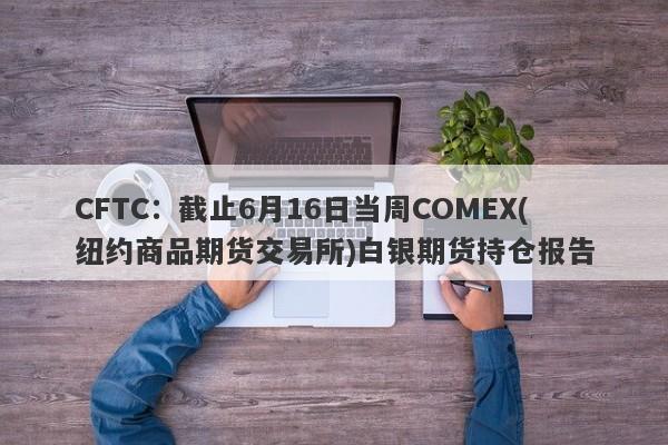 CFTC：截止6月16日当周COMEX(纽约商品期货交易所)白银期货持仓报告