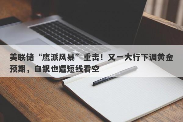 美联储“鹰派风暴”重击！又一大行下调黄金预期，白银也遭短线看空