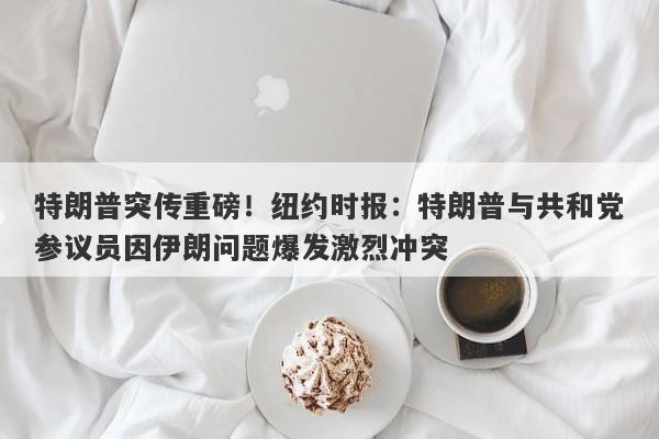 特朗普突传重磅！纽约时报：特朗普与共和党参议员因伊朗问题爆发激烈冲突