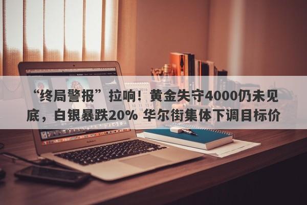 “终局警报”拉响！黄金失守4000仍未见底，白银暴跌20% 华尔街集体下调目标价