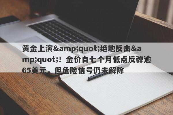黄金上演"绝地反击"！金价自七个月低点反弹逾65美元，但危险信号仍未解除