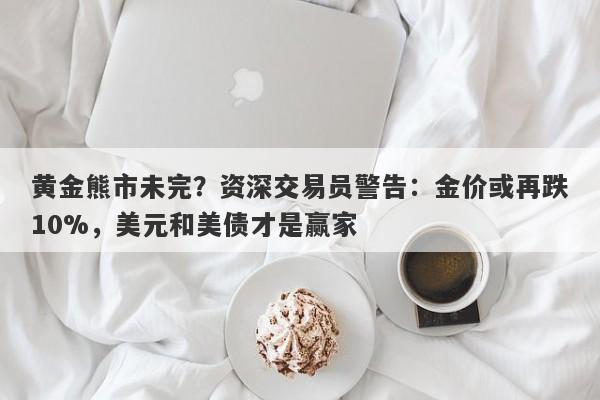 黄金熊市未完？资深交易员警告：金价或再跌10%，美元和美债才是赢家