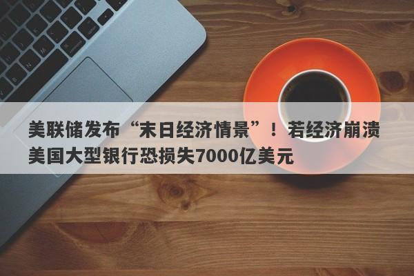 美联储发布“末日经济情景”！若经济崩溃 美国大型银行恐损失7000亿美元