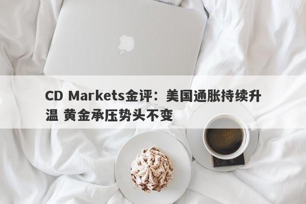 CD Markets金评：美国通胀持续升温 黄金承压势头不变
