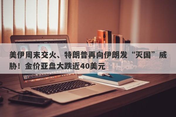 美伊周末交火、特朗普再向伊朗发“灭国”威胁！金价亚盘大跌近40美元