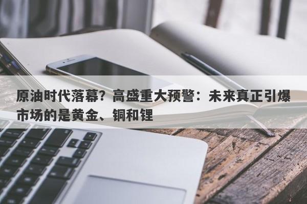 原油时代落幕？高盛重大预警：未来真正引爆市场的是黄金、铜和锂