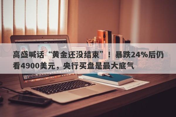 高盛喊话“黄金还没结束”!暴跌24%后仍看4900美元,央行买盘是最大底气