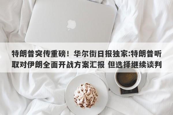 特朗普突传重磅！华尔街日报独家:特朗普听取对伊朗全面开战方案汇报 但选择继续谈判