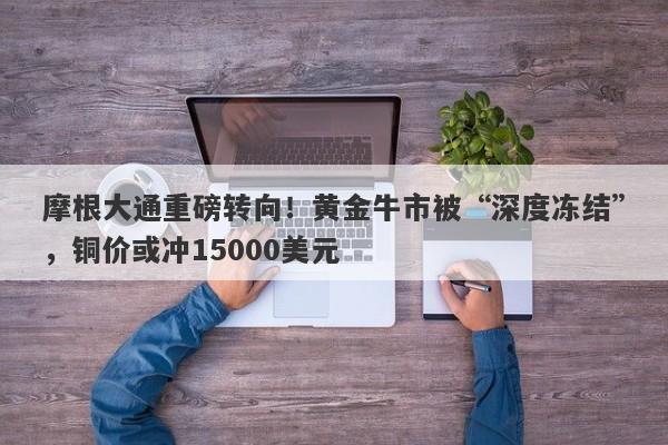 摩根大通重磅转向！黄金牛市被“深度冻结”，铜价或冲15000美元