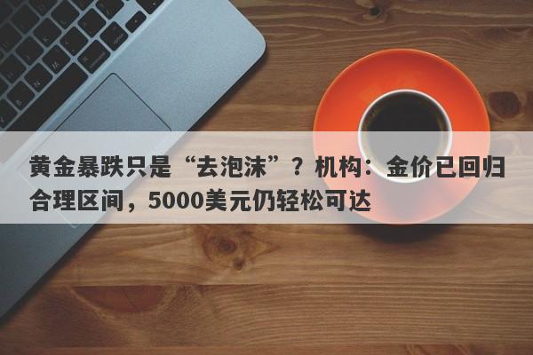 黄金暴跌只是“去泡沫”？机构：金价已回归合理区间，5000美元仍轻松可达