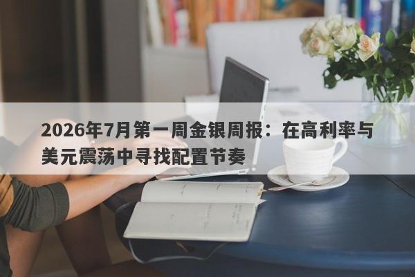 2026年7月第一周金银周报：在高利率与美元震荡中寻找配置节奏