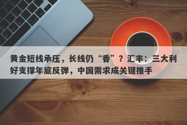 黄金短线承压，长线仍“香”？汇丰：三大利好支撑年底反弹，中国需求成关键推手