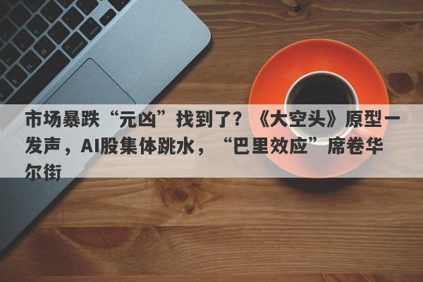 市场暴跌“元凶”找到了？《大空头》原型一发声，AI股集体跳水，“巴里效应”席卷华尔街