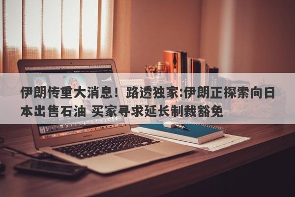 伊朗传重大消息！路透独家:伊朗正探索向日本出售石油 买家寻求延长制裁豁免
