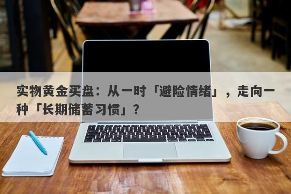 实物黄金买盘：从一时「避险情绪」，走向一种「长期储蓄习惯」？ 