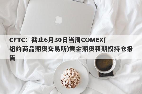 CFTC：截止6月30日当周COMEX(纽约商品期货交易所)黄金期货和期权持仓报告