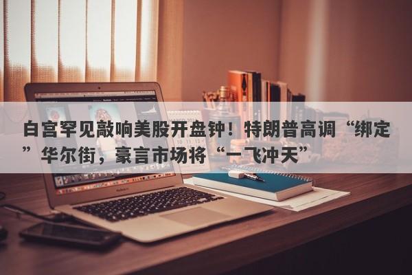 白宫罕见敲响美股开盘钟！特朗普高调“绑定”华尔街，豪言市场将“一飞冲天”