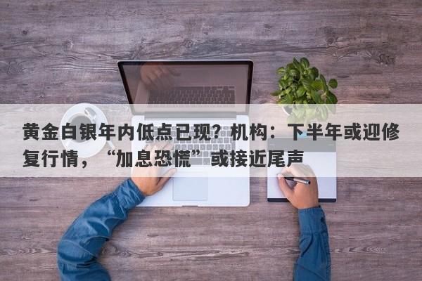 黄金白银年内低点已现？机构：下半年或迎修复行情，“加息恐慌”或接近尾声