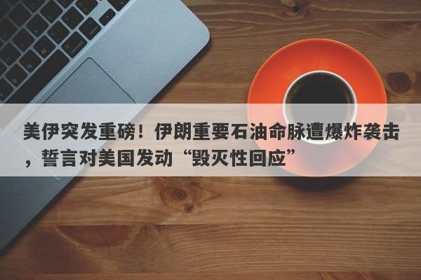美伊突发重磅！伊朗重要石油命脉遭爆炸袭击，誓言对美国发动“毁灭性回应”