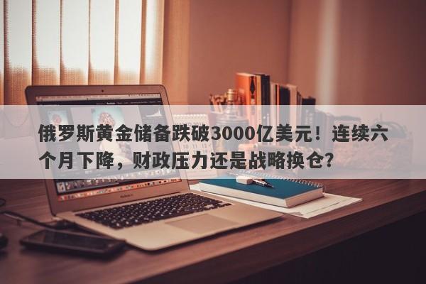 俄罗斯黄金储备跌破3000亿美元！连续六个月下降，财政压力还是战略换仓？