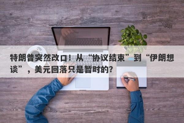 特朗普突然改口！从“协议结束”到“伊朗想谈”，美元回落只是暂时的？