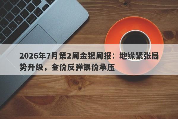 2026年7月第2周金银周报：地缘紧张局势升级，金价反弹银价承压