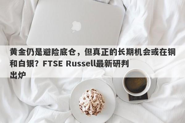 黄金仍是避险底仓，但真正的长期机会或在铜和白银？FTSE Russell最新研判出炉