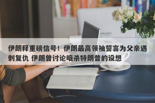 伊朗释重磅信号！伊朗最高领袖誓言为父亲遇刺复仇 伊朗曾讨论暗杀特朗普的设想
