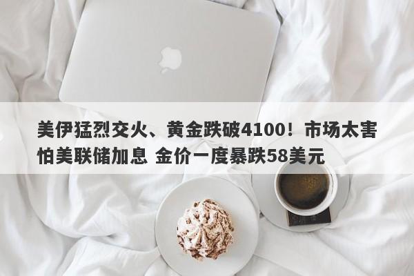 美伊猛烈交火、黄金跌破4100！市场太害怕美联储加息 金价一度暴跌58美元