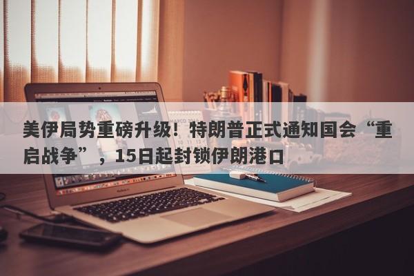 美伊局势重磅升级！特朗普正式通知国会“重启战争”，15日起封锁伊朗港口