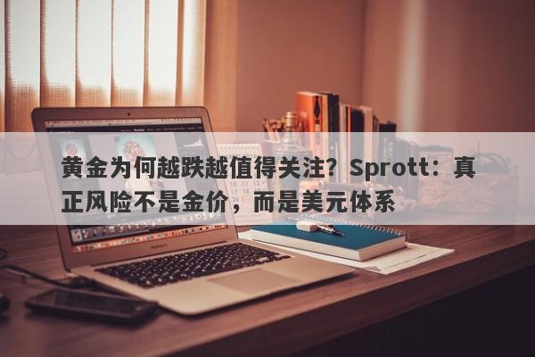 黄金为何越跌越值得关注？Sprott：真正风险不是金价，而是美元体系